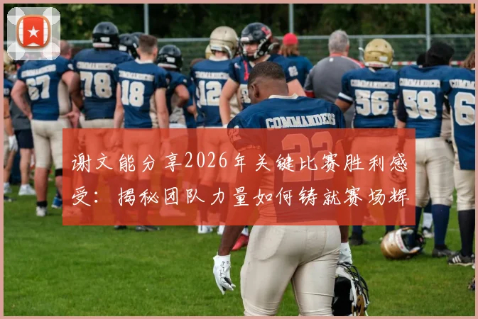 谢文能分享2026年关键比赛胜利感受：揭秘团队力量如何铸就赛场辉煌，个人与集体协作的制胜法则