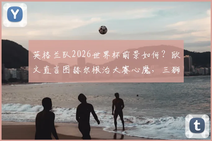 英格兰队2026世界杯前景如何？欧文直言图赫尔根治大赛心魔，三狮军团迎来蜕变关键期