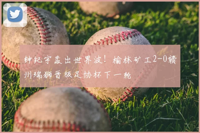 钟纪宇轰出世界波！榆林矿工2-0赣州瑞狮晋级足协杯下一轮