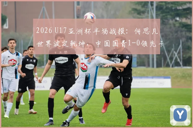 2026 U17亚洲杯半场战报:何思凡世界波定乾坤,中国国青1-0领先卡塔尔,附小组赛赛程及球员名单解读