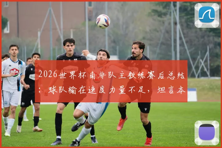 2026世界杯南非队主教练赛后总结：球队输在速度力量不足，坦言本届世界杯后将卸任