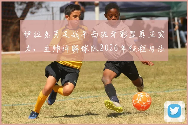 伊拉克男足战平西班牙彰显真正实力，主帅详解球队2026年征程与法国等强队备战策略