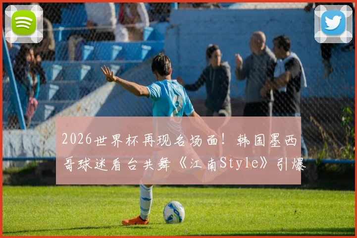 2026世界杯再现名场面！韩国墨西哥球迷看台共舞《江南Style》引爆网络，解析其全球火爆的体育文化密码