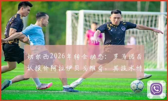 切尔西2026年转会动态：罗马诺否认报价阿拉伊贝戈维奇，其技术特点与蓝军引援策略分析