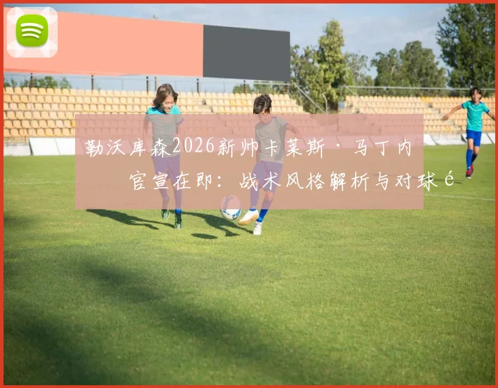 勒沃库森2026新帅卡莱斯·马丁内斯官宣在即：战术风格解析与对球队核心球员影响前瞻
