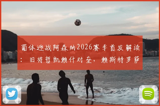 葡体迎战阿森纳2026赛季首发解读：旧将哲凯赖什对垒，赖斯特罗萨德领衔枪手关键战