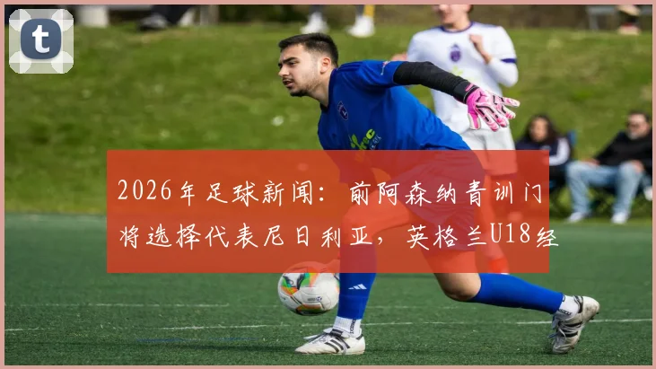 2026年足球新闻：前阿森纳青训门将选择代表尼日利亚，英格兰U18经历引关注，解析球员转换国家队路径