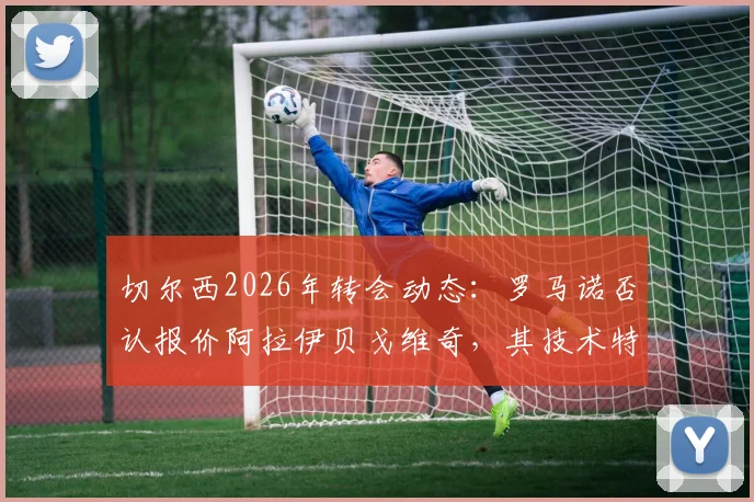切尔西2026年转会动态：罗马诺否认报价阿拉伊贝戈维奇，其技术特点与蓝军引援策略分析