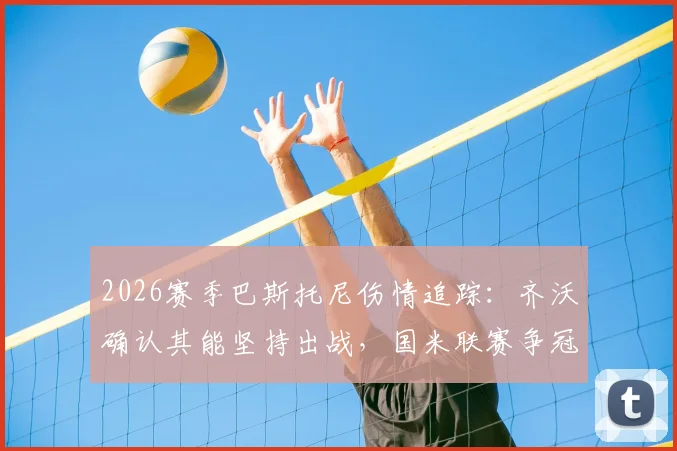 2026赛季巴斯托尼伤情追踪:齐沃确认其能坚持出战,国米联赛争冠之路为何绝不能松懈?