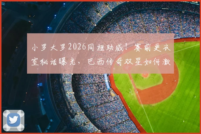小罗大罗2026同框助威！赛前更衣室秘话曝光，巴西传奇双星如何激励新生代？
