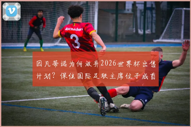 因凡蒂诺为何放弃2026世界杯出售计划？保住国际足联主席位子成首要考量，背后权力博弈深度解读