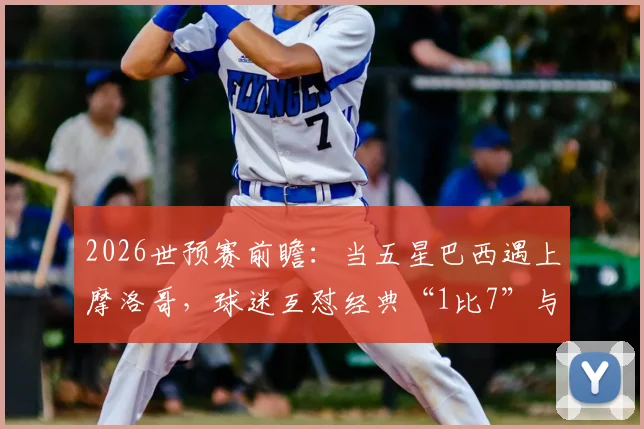 2026世预赛前瞻：当五星巴西遇上摩洛哥，球迷互怼经典“1比7”与“我们五星”成焦点