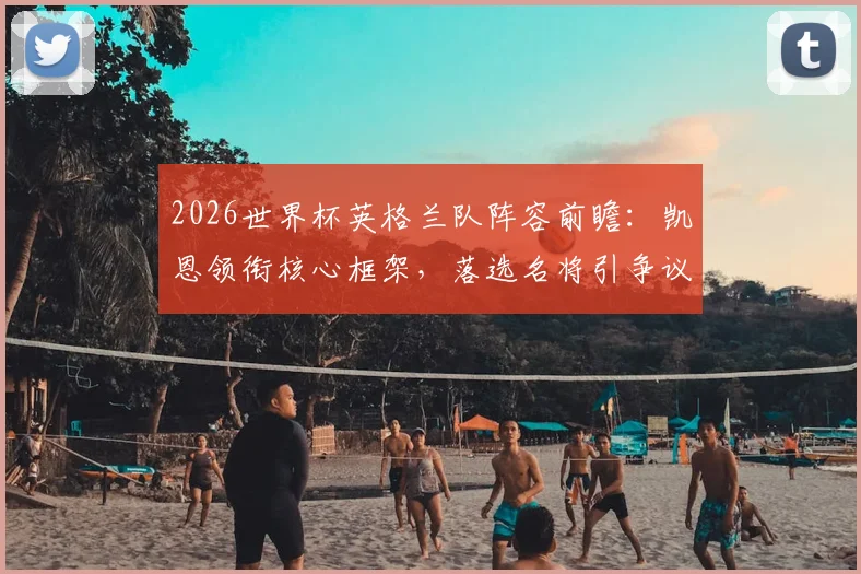 2026世界杯英格兰队阵容前瞻：凯恩领衔核心框架，落选名将引争议，三狮军团前景深度探讨