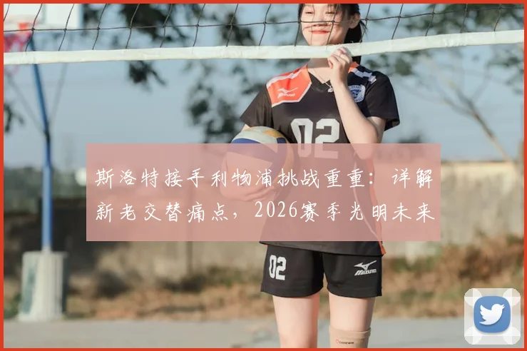 斯洛特接手利物浦挑战重重：详解新老交替痛点，2026赛季光明未来靠什么实现？