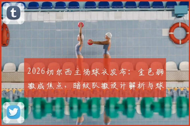 2026切尔西主场球衣发布:金色狮徽成焦点,暗纹队徽设计解析与球衣购买渠道