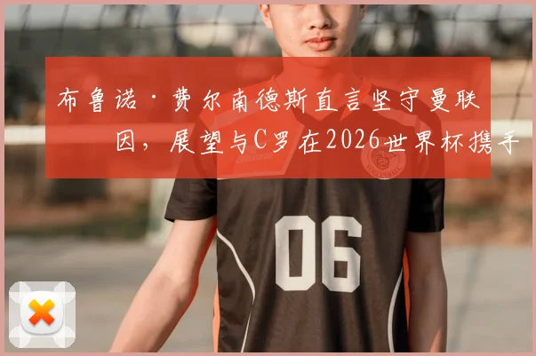 布鲁诺·费尔南德斯直言坚守曼联原因，展望与C罗在2026世界杯携手圆梦