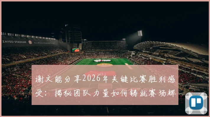 谢文能分享2026年关键比赛胜利感受：揭秘团队力量如何铸就赛场辉煌，个人与集体协作的制胜法则