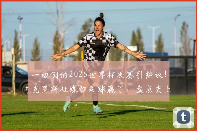 一边倒的2026世界杯决赛引热议!克罗斯社媒称足球赢了,盘点史上那些经典“碾压局”决赛