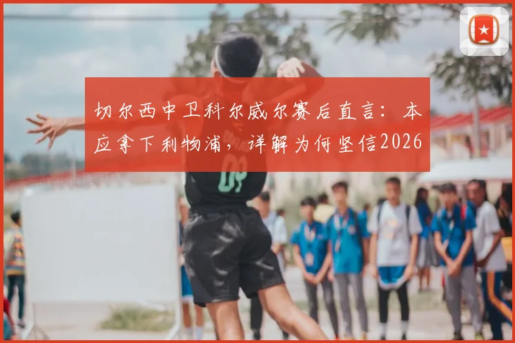 切尔西中卫科尔威尔赛后直言:本应拿下利物浦,详解为何坚信2026年能在温布利击败曼城