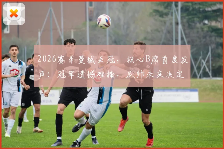 2026赛季曼城丢冠，核心B席首度发声：冠军遗憾难掩，瓜帅未来决定我们尊重