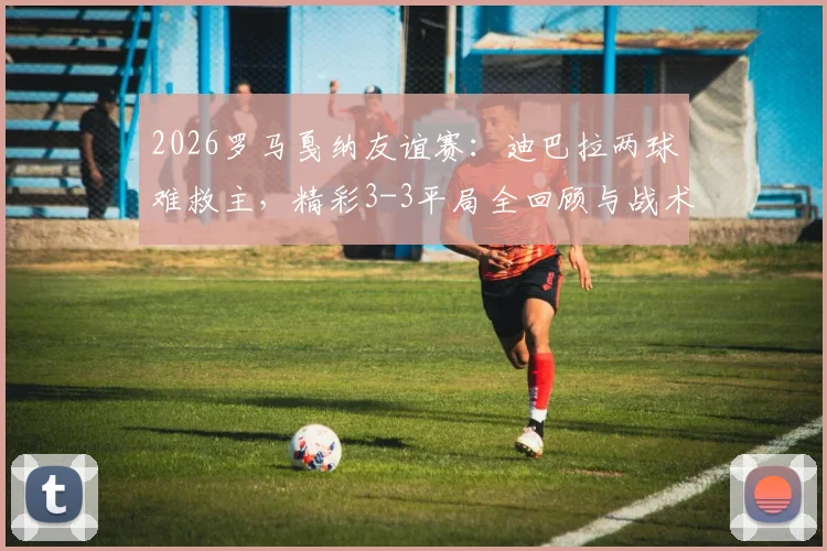 2026罗马戛纳友谊赛：迪巴拉两球难救主，精彩3-3平局全回顾与战术看点分析