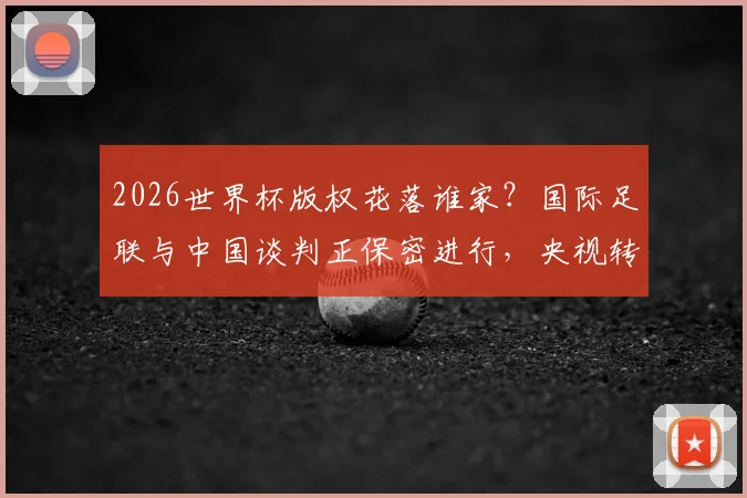 2026世界杯版权花落谁家?国际足联与中国谈判正保密进行,央视转播与球迷观赛引关注