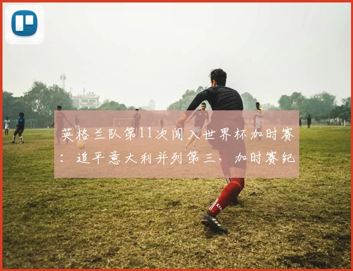 英格兰队第11次闯入世界杯加时赛:追平意大利并列第三,加时赛纪录全解析与热门赛事回顾