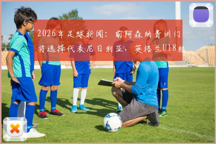 2026年足球新闻：前阿森纳青训门将选择代表尼日利亚，英格兰U18经历引关注，解析球员转换国家队路径