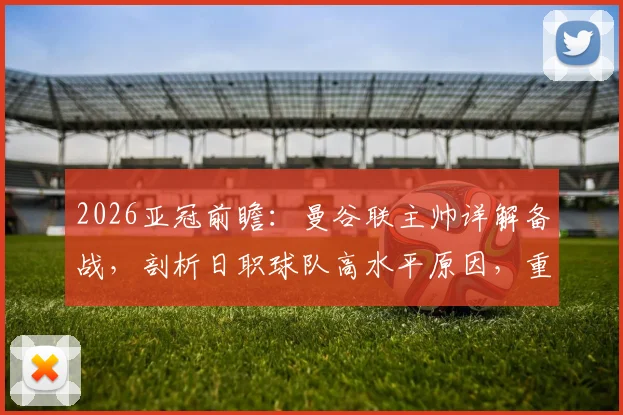 2026亚冠前瞻：曼谷联主帅详解备战，剖析日职球队高水平原因，重点研究大阪钢巴战术