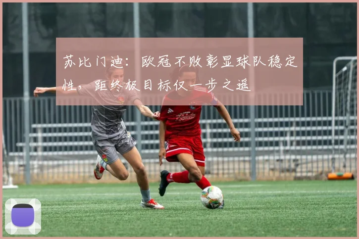 苏比门迪：欧冠不败彰显球队稳定性，距终极目标仅一步之遥