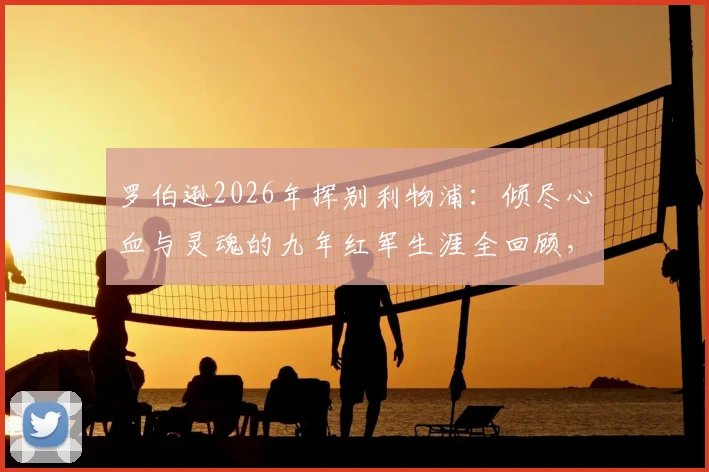 罗伯逊2026年挥别利物浦：倾尽心血与灵魂的九年红军生涯全回顾，附离队原因与未来去向分析