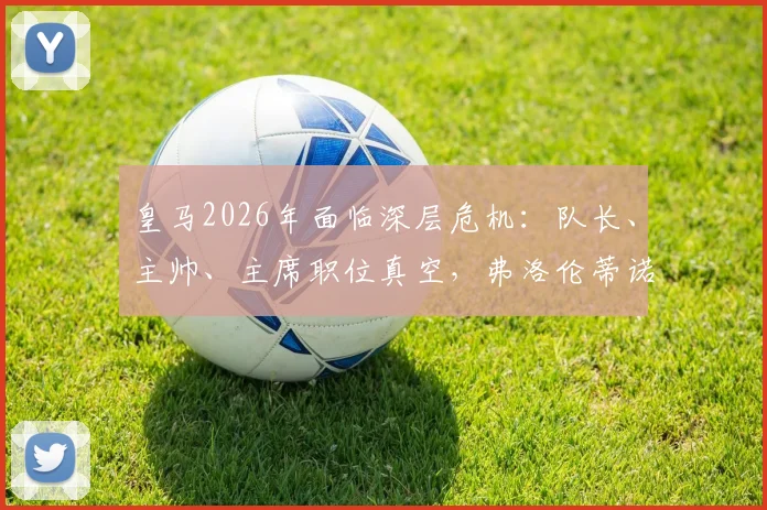 皇马2026年面临深层危机:队长、主帅、主席职位真空,弗洛伦蒂诺管理策略引热议