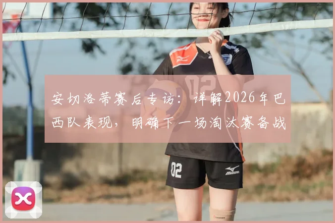 安切洛蒂赛后专访：详解2026年巴西队表现，明确下一场淘汰赛备战策略与调整方向