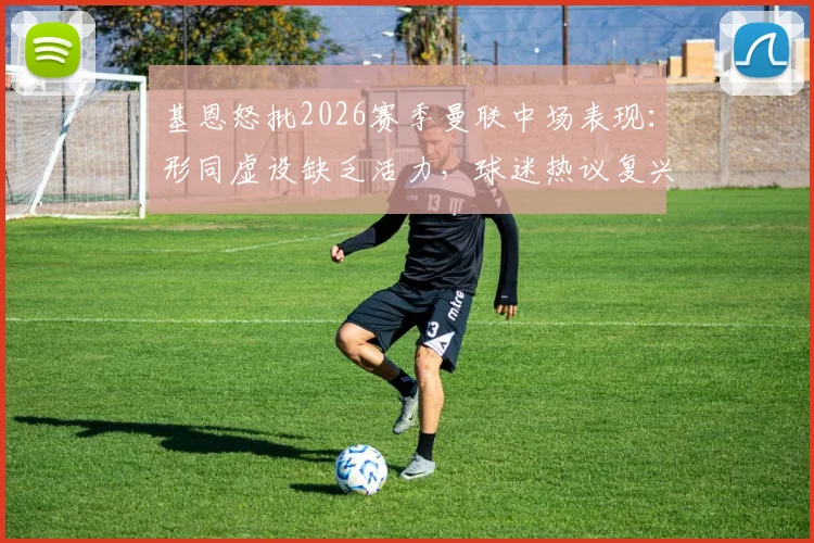 基恩怒批2026赛季曼联中场表现：形同虚设缺乏活力，球迷热议复兴之路