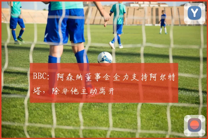 BBC：阿森纳董事会全力支持阿尔特塔，除非他主动离开