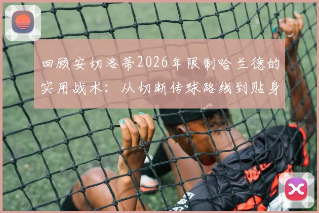 回顾安切洛蒂2026年限制哈兰德的实用战术:从切断传球路线到贴身对抗细节解析