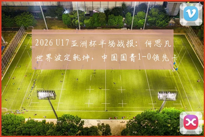 2026 U17亚洲杯半场战报：何思凡世界波定乾坤，中国国青1-0领先卡塔尔，附小组赛赛程及球员名单解读