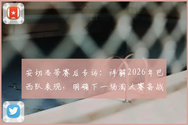 安切洛蒂赛后专访：详解2026年巴西队表现，明确下一场淘汰赛备战策略与调整方向