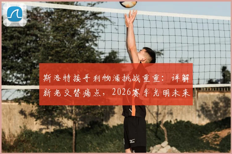斯洛特接手利物浦挑战重重:详解新老交替痛点,2026赛季光明未来靠什么实现?