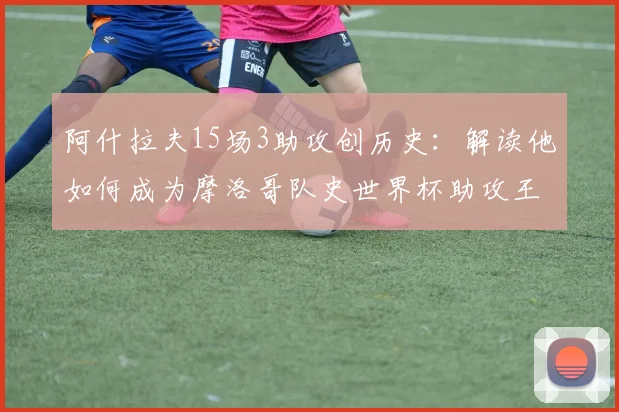 阿什拉夫15场3助攻创历史:解读他如何成为摩洛哥队史世界杯助攻王及2026前景