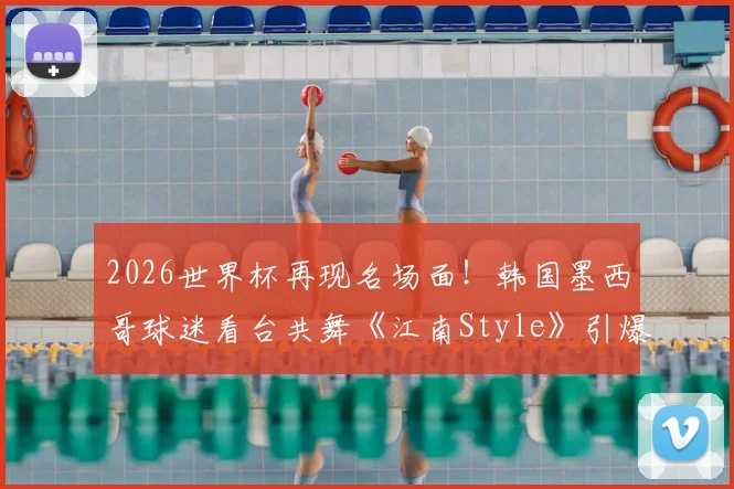 2026世界杯再现名场面！韩国墨西哥球迷看台共舞《江南Style》引爆网络，解析其全球火爆的体育文化密码
