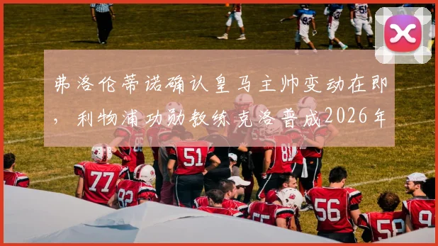 弗洛伦蒂诺确认皇马主帅变动在即，利物浦功勋教练克洛普成2026年掌舵最大热门