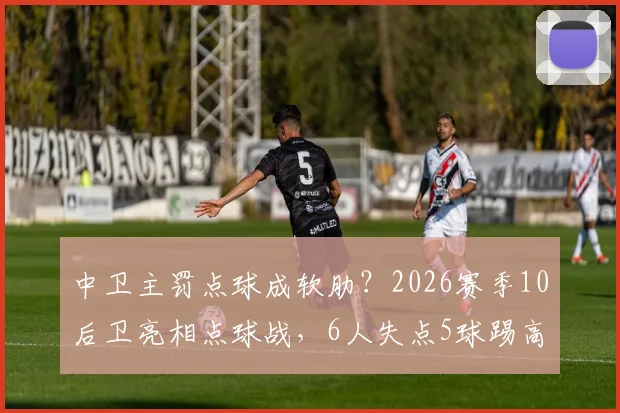 中卫主罚点球成软肋？2026赛季10后卫亮相点球战，6人失点5球踢高原因解析与脚法调整指南