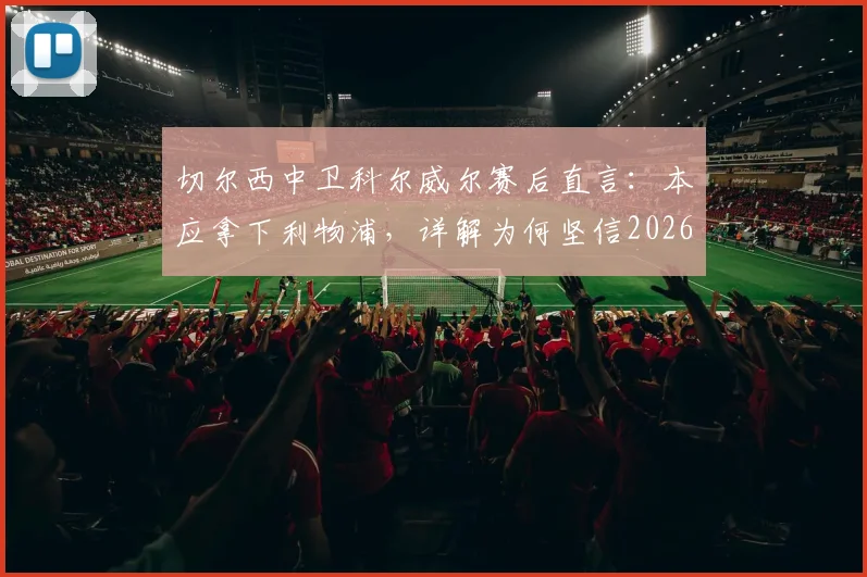 切尔西中卫科尔威尔赛后直言:本应拿下利物浦,详解为何坚信2026年能在温布利击败曼城