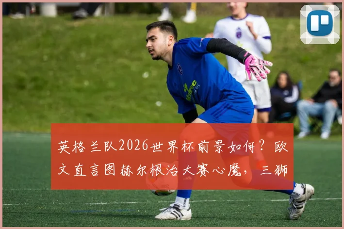 英格兰队2026世界杯前景如何？欧文直言图赫尔根治大赛心魔，三狮军团迎来蜕变关键期
