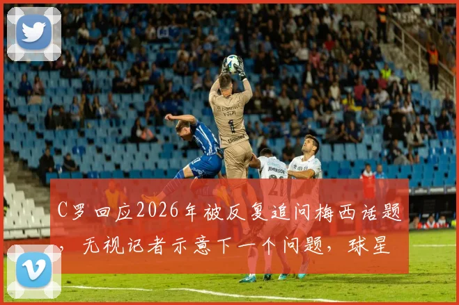 C罗回应2026年被反复追问梅西话题，无视记者示意下一个问题，球星如何应对媒体紧逼