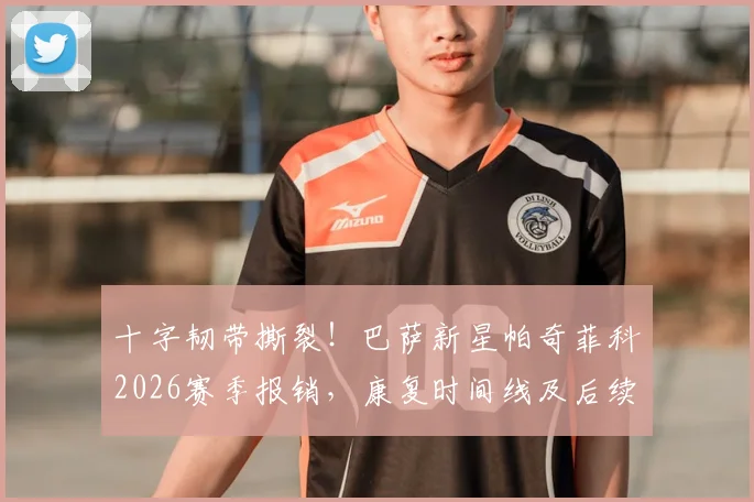 十字韧带撕裂！巴萨新星帕奇菲科2026赛季报销，康复时间线及后续影响全解析
