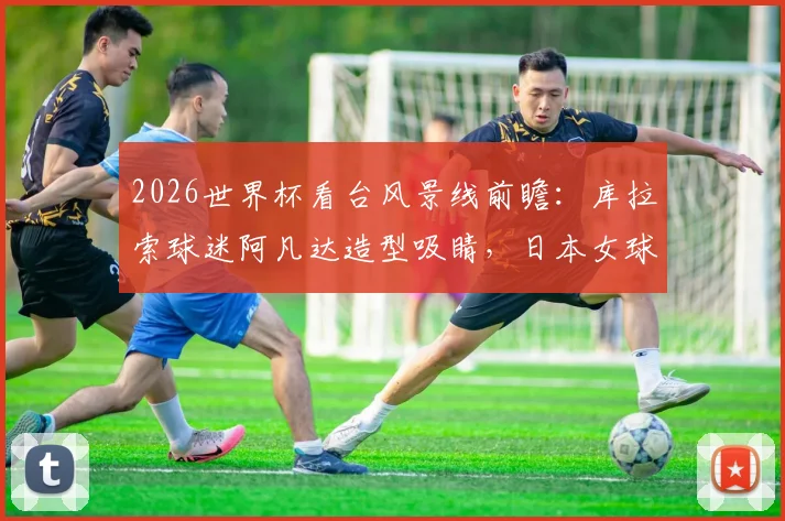 2026世界杯看台风景线前瞻：库拉索球迷阿凡达造型吸睛，日本女球迷颜值依旧成焦点