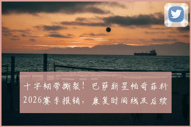 十字韧带撕裂！巴萨新星帕奇菲科2026赛季报销，康复时间线及后续影响全解析