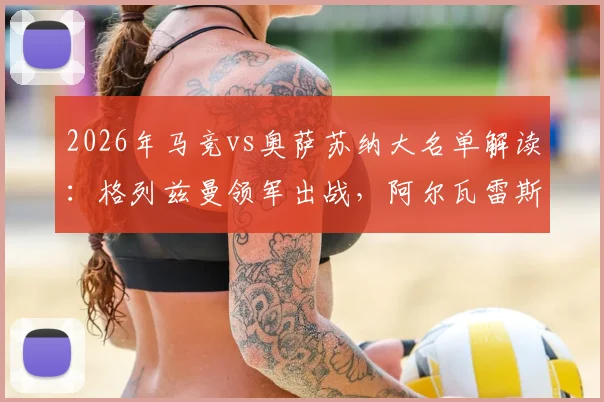2026年马竞vs奥萨苏纳大名单解读：格列兹曼领军出战，阿尔瓦雷斯、小西蒙尼因何缺席？阵容分析及比赛前瞻
